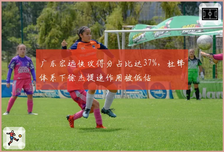 广东宏远快攻得分占比达37%，杜锋体系下徐杰提速作用被低估