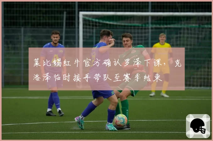 莱比锡红牛官方确认罗泽下课，克洛泽临时接手带队至赛季结束
