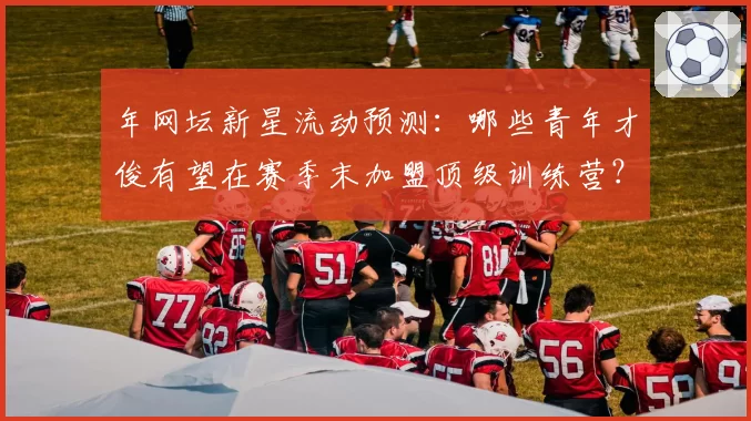 年网坛新星流动预测：哪些青年才俊有望在赛季末加盟顶级训练营？