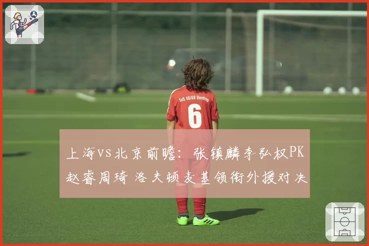 上海vs北京前瞻：张镇麟李弘权PK赵睿周琦 洛夫顿麦基领衔外援对决
