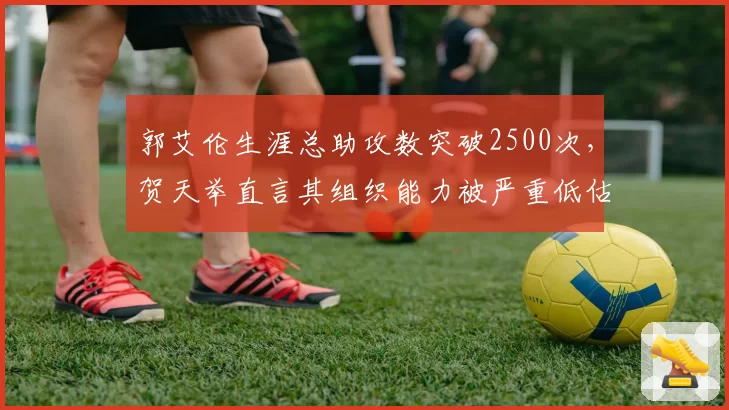 郭艾伦生涯总助攻数突破2500次，贺天举直言其组织能力被严重低估