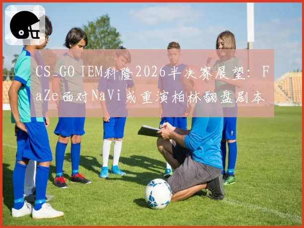 CS_GO IEM科隆2026半决赛展望：FaZe面对NaVi或重演柏林翻盘剧本